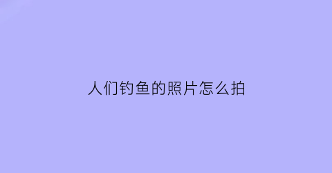 “人们钓鱼的照片怎么拍(钓鱼照片什么意思)