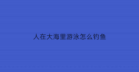 人在大海里游泳怎么钓鱼(人在海洋游泳)