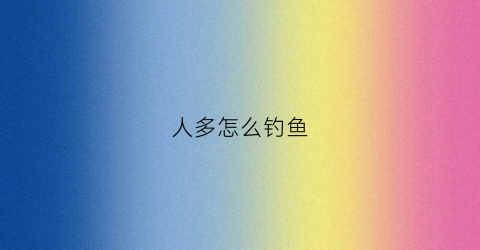 人多怎么钓鱼(钓鱼人多好还是人少好)