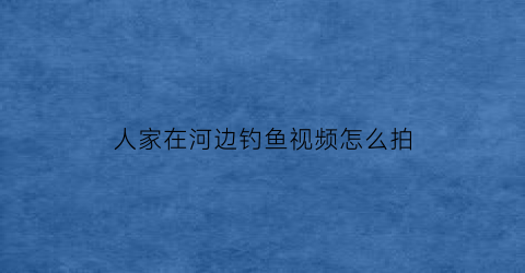 人家在河边钓鱼视频怎么拍(河边野钓视频)
