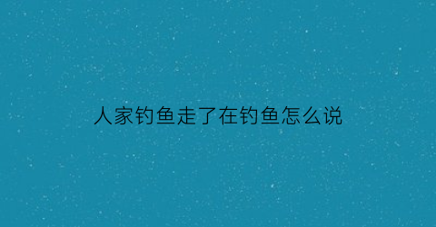 人家钓鱼走了在钓鱼怎么说(别人在钓鱼我怎么回他)