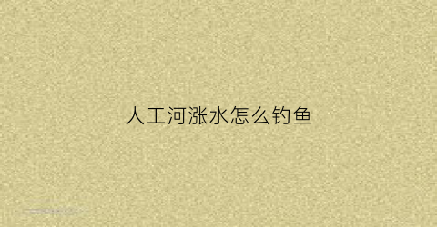 人工河涨水怎么钓鱼(人工河里怎么钓鱼)