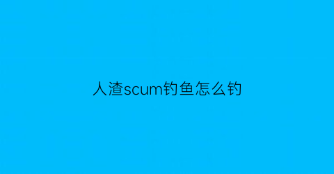 人渣scum钓鱼怎么钓(人渣scum怎么游泳)