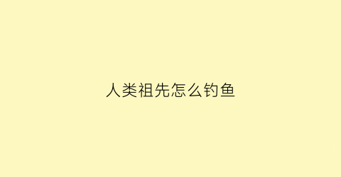 “人类祖先怎么钓鱼(人类的祖先怎么生存)