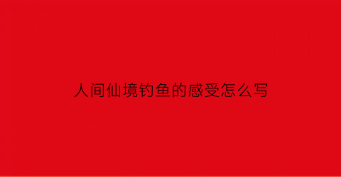 “人间仙境钓鱼的感受怎么写(人间仙境钓鱼的感受怎么写作文)