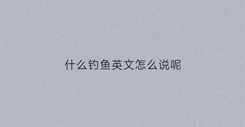 什么钓鱼英文怎么说呢(钓鱼用英语说是什么)