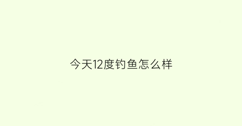 今天12度钓鱼怎么样(12度能钓到鱼吗)