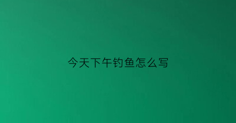 “今天下午钓鱼怎么写(今天下午去钓鱼怎么样用英语怎么说)