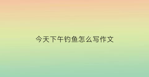 今天下午钓鱼怎么写作文(今天下午钓鱼怎么写作文呢)