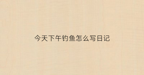 今天下午钓鱼怎么写日记(今天下午去钓鱼)