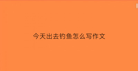 今天出去钓鱼怎么写作文(今天出去钓鱼怎么写作文呢)