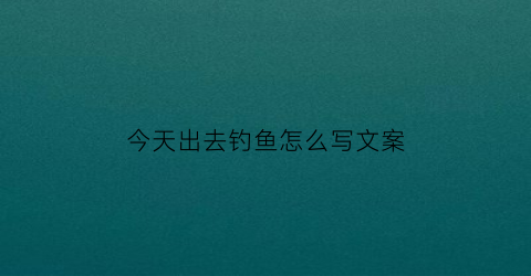 今天出去钓鱼怎么写文案(出去钓鱼的文案)