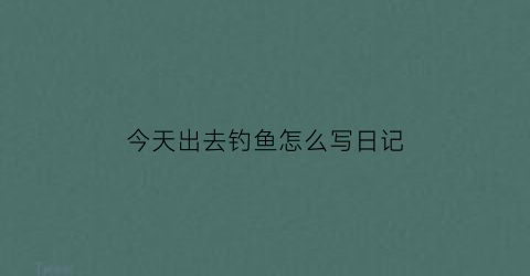 “今天出去钓鱼怎么写日记(今天来钓鱼的说说心情)