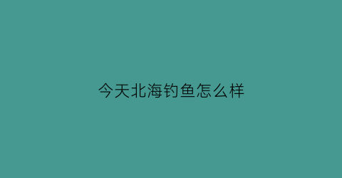 今天北海钓鱼怎么样(北海钓鱼网)