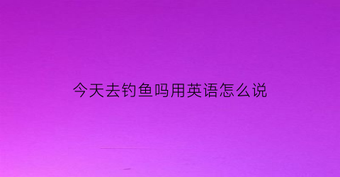 “今天去钓鱼吗用英语怎么说(今天下午我们去钓鱼吧用英语怎么写)