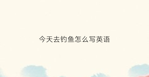 今天去钓鱼怎么写英语(今天我去钓鱼用英语怎么说)