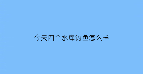 今天四合水库钓鱼怎么样(四合水库在哪)