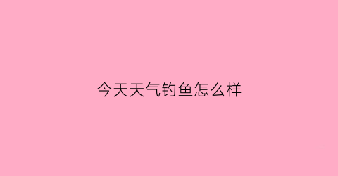 “今天天气钓鱼怎么样(今日天气钓鱼怎么样)