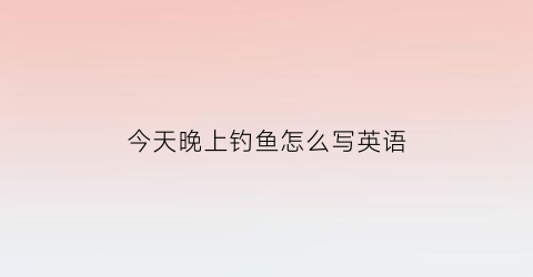 今天晚上钓鱼怎么写英语(今天晚上钓鱼行不行)