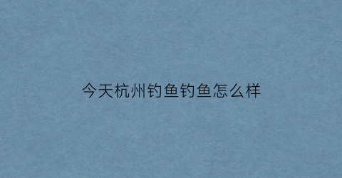 今天杭州钓鱼钓鱼怎么样(杭州今天钓鱼指数查询)