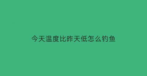 “今天温度比昨天低怎么钓鱼(今天的气温比昨天的低多了)