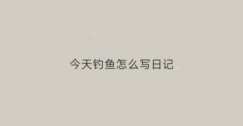 今天钓鱼怎么写日记(今天去钓鱼日记怎么写)