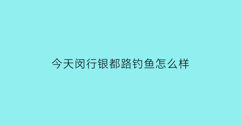 “今天闵行银都路钓鱼怎么样(上海闵行银都路)