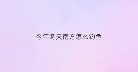 “今年冬天南方怎么钓鱼(南方冬天钓鱼技巧大全)