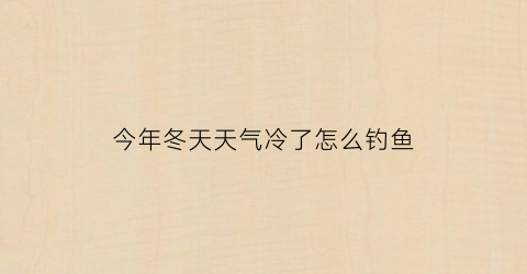 今年冬天天气冷了怎么钓鱼