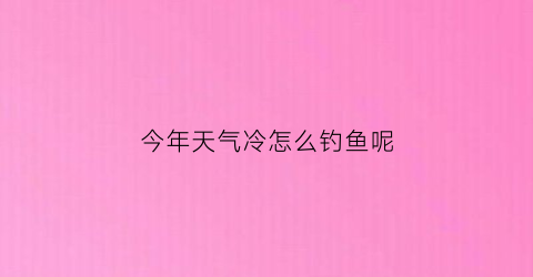 “今年天气冷怎么钓鱼呢(现在天冷了能钓什么鱼)