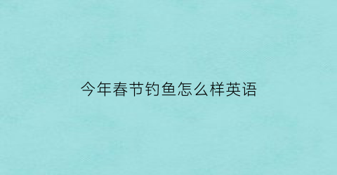 今年春节钓鱼怎么样英语(今年春节钓鱼怎么样英语翻译)