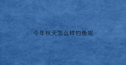今年秋天怎么样钓鱼呢(现在秋季钓鱼用什么饵料)