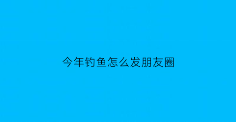 今年钓鱼怎么发朋友圈(钓鱼时发的朋友圈文案)