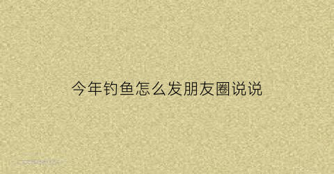 今年钓鱼怎么发朋友圈说说(今年钓鱼怎么发朋友圈说说图片)