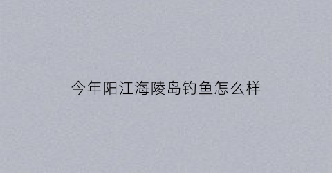 “今年阳江海陵岛钓鱼怎么样(阳江海陵岛野钓好地方)