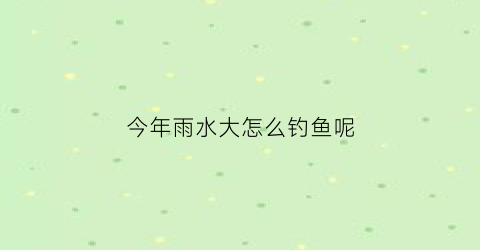 今年雨水大怎么钓鱼呢(今年雨水大怎么钓鱼呢图片)