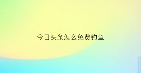 “今日头条怎么免费钓鱼(今日头条赚钱教学)