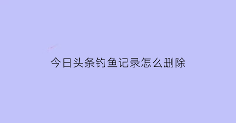今日头条钓鱼记录怎么删除(今日头条交易记录可以删除吗)
