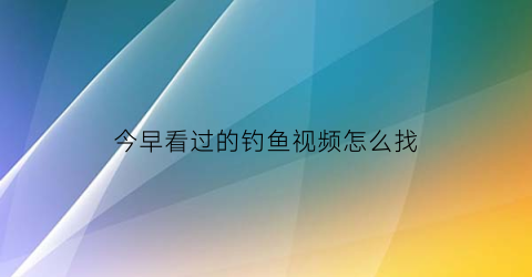 “今早看过的钓鱼视频怎么找(今早看过的钓鱼视频怎么找不到了)