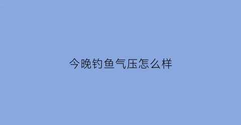 “今晚钓鱼气压怎么样(今天适合钓鱼大气压是多少)