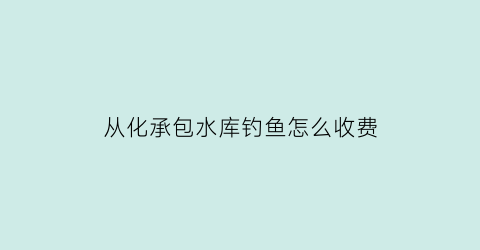 从化承包水库钓鱼怎么收费(从化水库钓鱼收费吗)