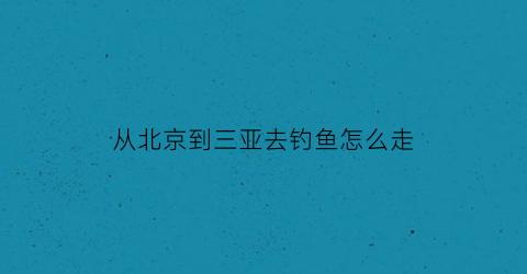 从北京到三亚去钓鱼怎么走(从北京到三亚去钓鱼怎么走最方便)