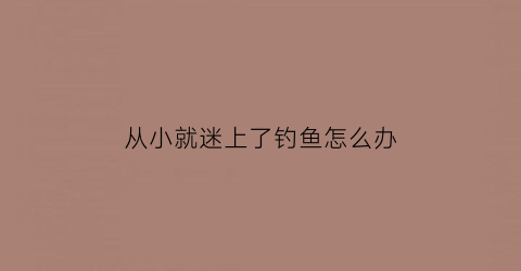从小就迷上了钓鱼怎么办(痴迷钓鱼的人在想什么)