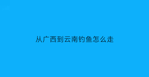 “从广西到云南钓鱼怎么走(广西开车到云南要多长时间)