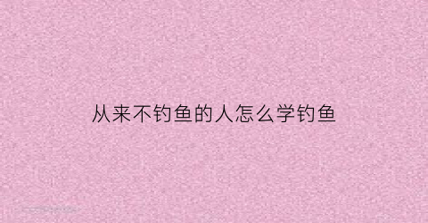 “从来不钓鱼的人怎么学钓鱼(没钓过鱼的想学钓鱼)