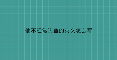 他不经常钓鱼的英文怎么写(他不喜欢去钓鱼用英语怎么说)