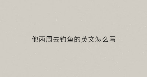 他两周去钓鱼的英文怎么写(他两周去钓鱼的英文怎么写)