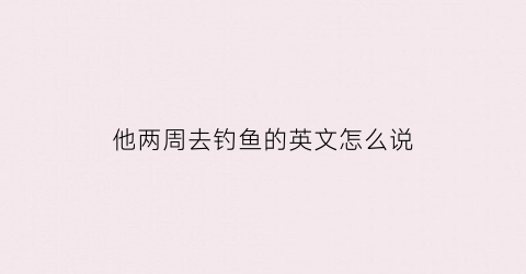 他两周去钓鱼的英文怎么说