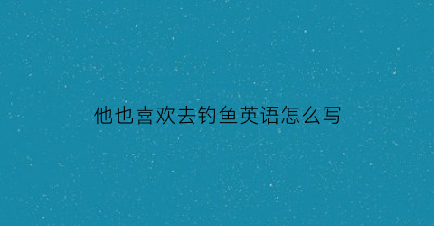 他也喜欢去钓鱼英语怎么写(他喜欢去钓鱼的英文怎么说)