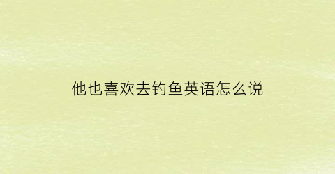 他也喜欢去钓鱼英语怎么说(他喜欢去钓鱼的英文怎么说)